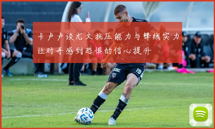 卡卢卢谈尤文抗压能力与锋线实力让对手感到恐惧的信心提升