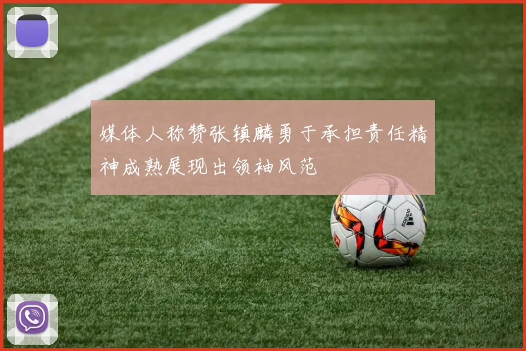 媒体人称赞张镇麟勇于承担责任精神成熟展现出领袖风范