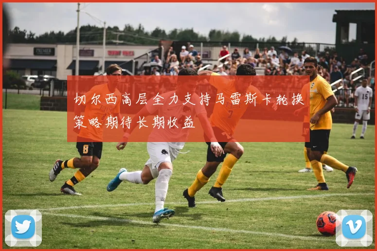 切尔西高层全力支持马雷斯卡轮换策略期待长期收益