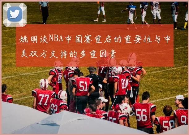 姚明谈NBA中国赛重启的重要性与中美双方支持的多重因素