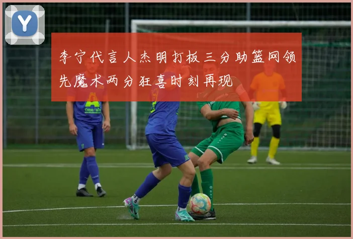 李宁代言人杰明打板三分助篮网领先魔术两分狂喜时刻再现