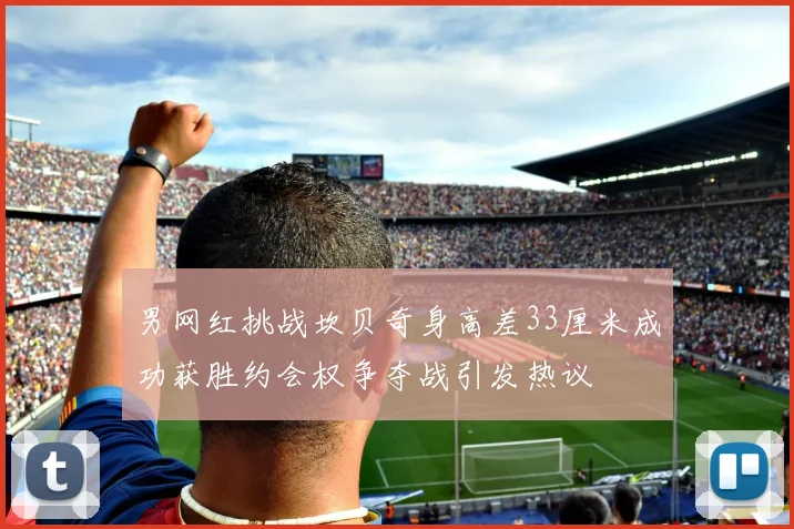 男网红挑战坎贝奇身高差33厘米成功获胜约会权争夺战引发热议