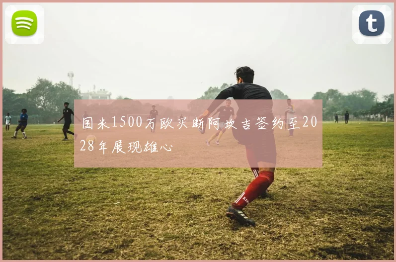 国米1500万欧买断阿坎吉签约至2028年展现雄心