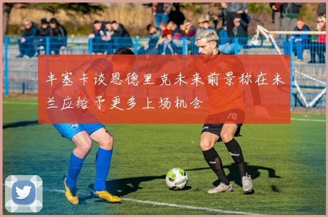 丰塞卡谈恩德里克未来前景称在米兰应给予更多上场机会