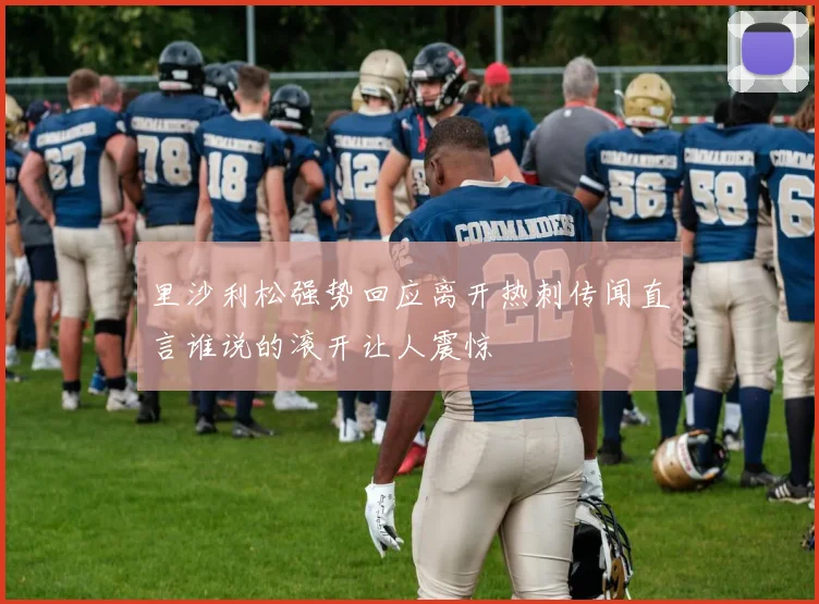 里沙利松强势回应离开热刺传闻直言谁说的滚开让人震惊