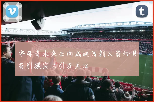字母哥未来去向成谜马刺火箭均具备引援实力引发关注