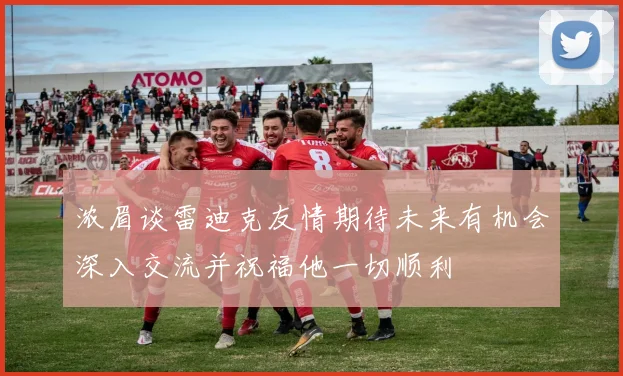 浓眉谈雷迪克友情期待未来有机会深入交流并祝福他一切顺利