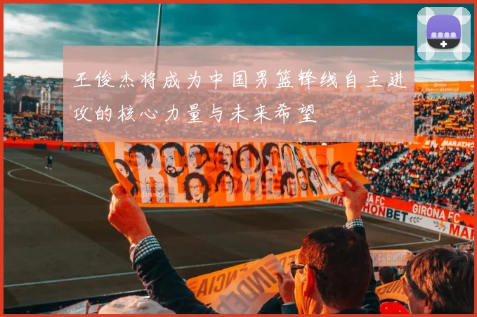王俊杰将成为中国男篮锋线自主进攻的核心力量与未来希望