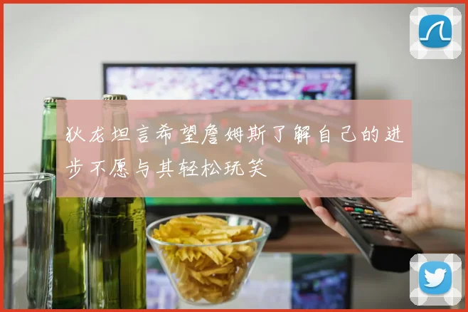 狄龙坦言希望詹姆斯了解自己的进步不愿与其轻松玩笑