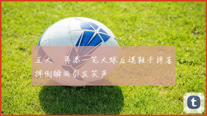 五大囧再添一笔大球后退鞋子掉落摔倒瞬间引发笑声