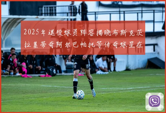 2025年退役球员阵容揭晓布斯克茨拉基蒂奇阿尔巴帕托等传奇球星在列