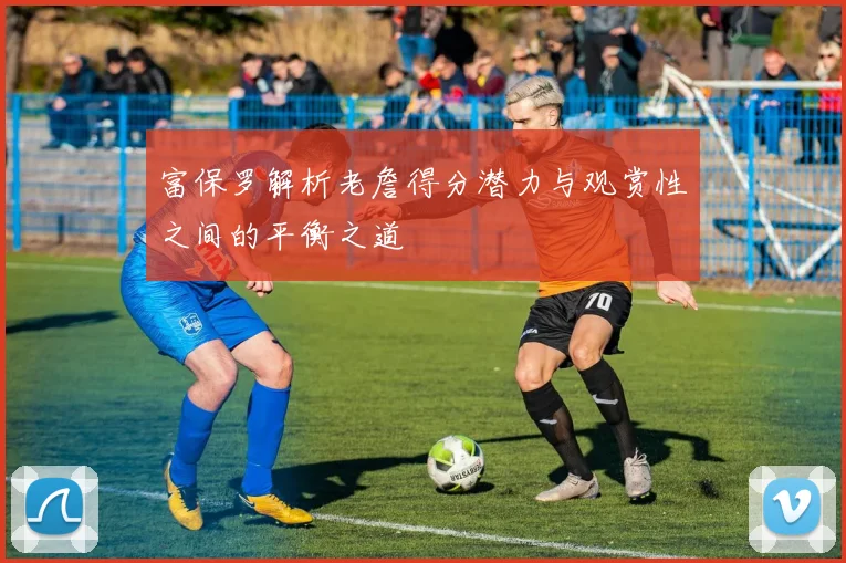 富保罗解析老詹得分潜力与观赏性之间的平衡之道
