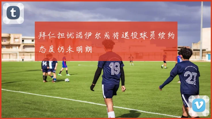 拜仁担忧诺伊尔或将退役球员续约态度仍未明朗
