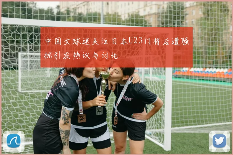 中国女球迷关注日本U23门将后遭骚扰引发热议与讨论