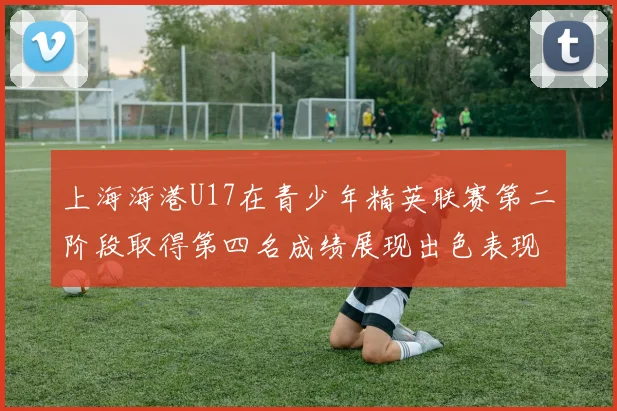 上海海港U17在青少年精英联赛第二阶段取得第四名成绩展现出色表现