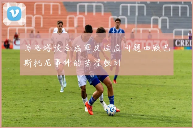 马洛塔谈合成草皮适应问题回顾巴斯托尼事件的苦涩教训