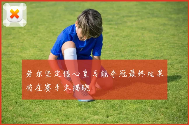 劳尔坚定信心皇马能夺冠最终结果将在赛季末揭晓