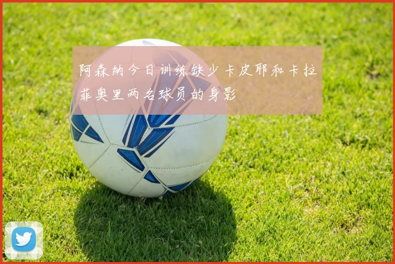 阿森纳今日训练缺少卡皮耶和卡拉菲奥里两名球员的身影