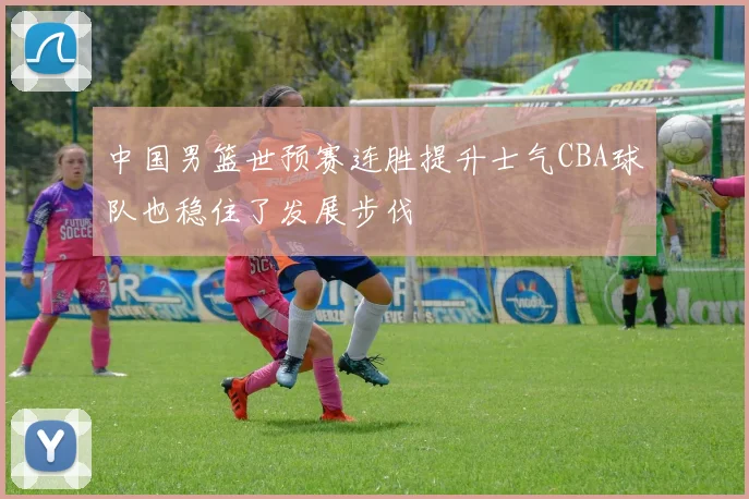 中国男篮世预赛连胜提升士气CBA球队也稳住了发展步伐