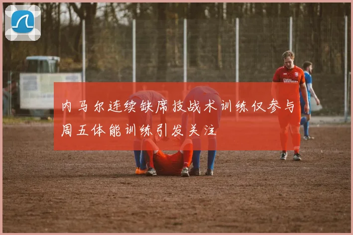 内马尔连续缺席技战术训练仅参与周五体能训练引发关注
