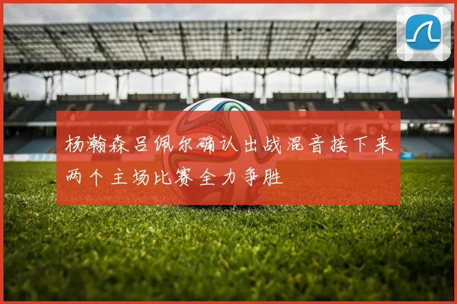 杨瀚森吕佩尔确认出战混音接下来两个主场比赛全力争胜
