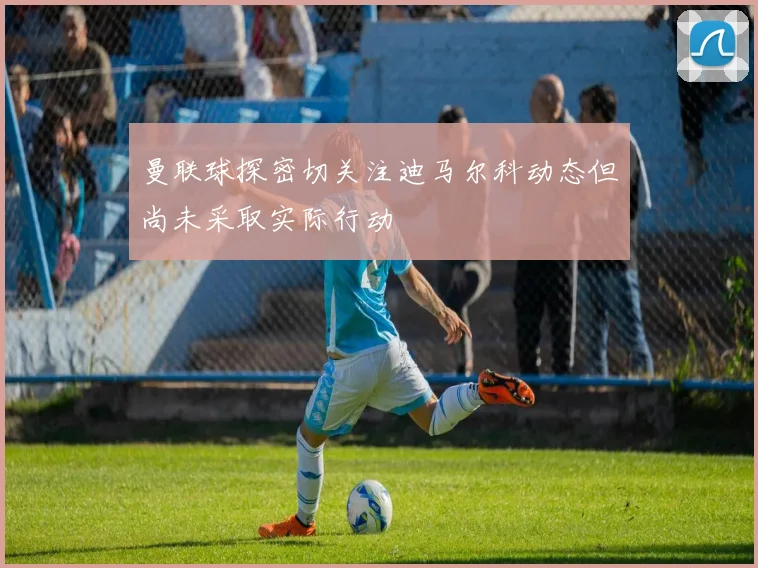 曼联球探密切关注迪马尔科动态但尚未采取实际行动