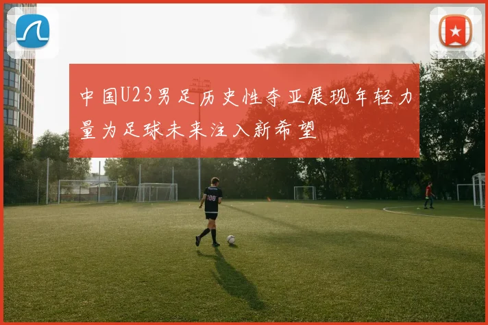 中国U23男足历史性夺亚展现年轻力量为足球未来注入新希望