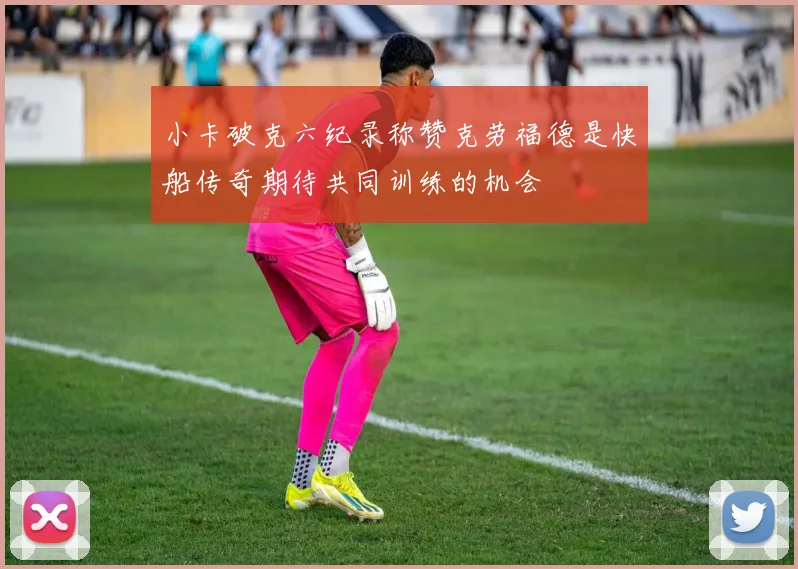 小卡破克六纪录称赞克劳福德是快船传奇期待共同训练的机会