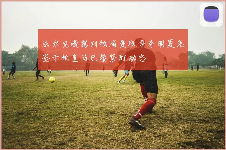 法尔克透露利物浦曼联争夺明夏免签于帕皇马巴黎紧盯动态