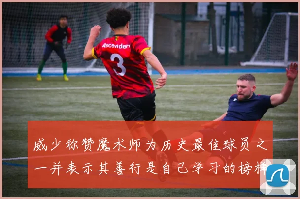 威少称赞魔术师为历史最佳球员之一并表示其善行是自己学习的榜样