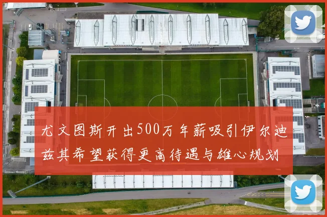 尤文图斯开出500万年薪吸引伊尔迪兹其希望获得更高待遇与雄心规划