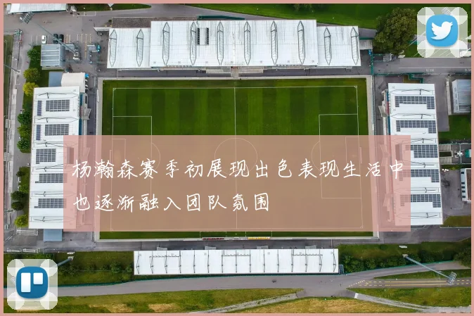 杨瀚森赛季初展现出色表现生活中也逐渐融入团队氛围