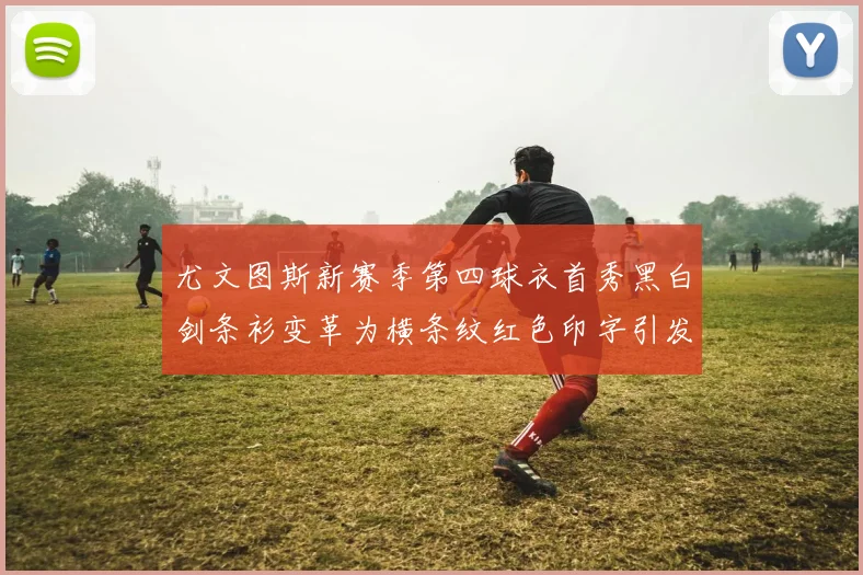 尤文图斯新赛季第四球衣首秀黑白剑条衫变革为横条纹红色印字引发关注