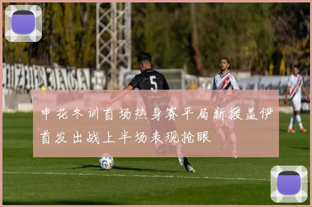 申花冬训首场热身赛平局新援盖伊首发出战上半场表现抢眼