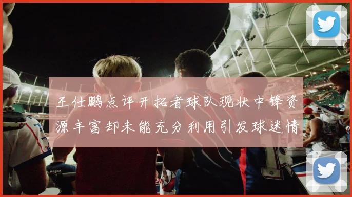 王仕鹏点评开拓者球队现状中锋资源丰富却未能充分利用引发球迷情感交织
