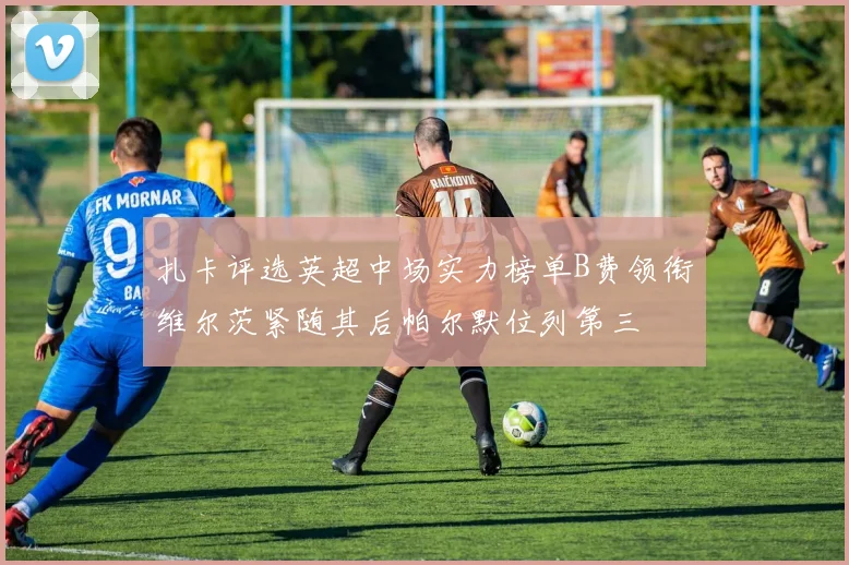 扎卡评选英超中场实力榜单B费领衔维尔茨紧随其后帕尔默位列第三