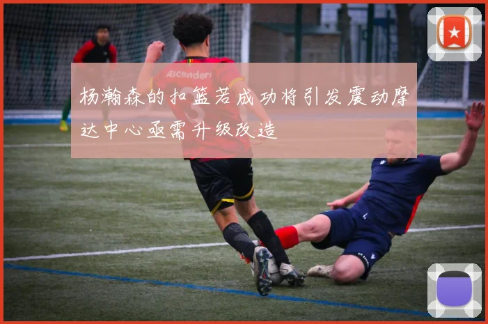 杨瀚森的扣篮若成功将引发震动摩达中心亟需升级改造