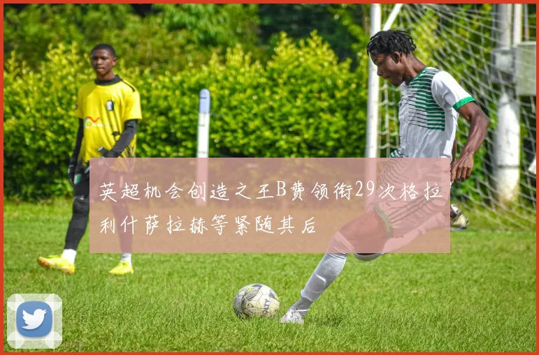 英超机会创造之王B费领衔29次格拉利什萨拉赫等紧随其后
