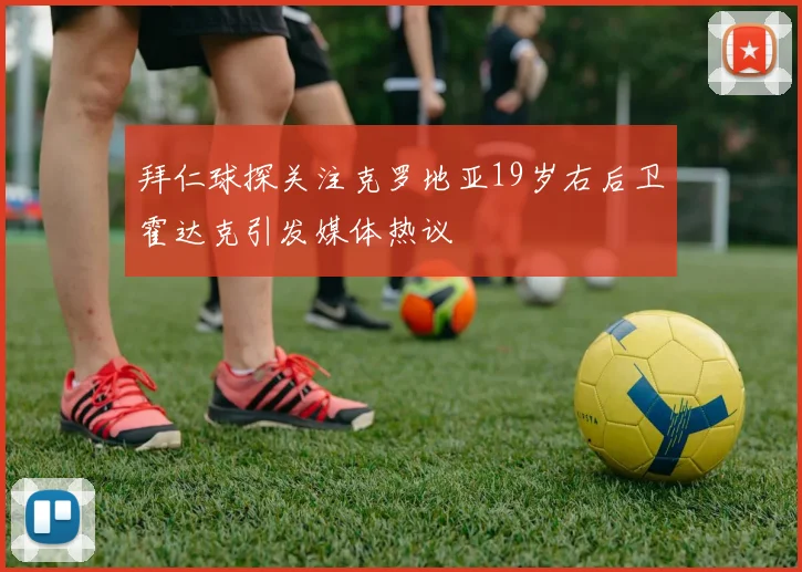 拜仁球探关注克罗地亚19岁右后卫霍达克引发媒体热议