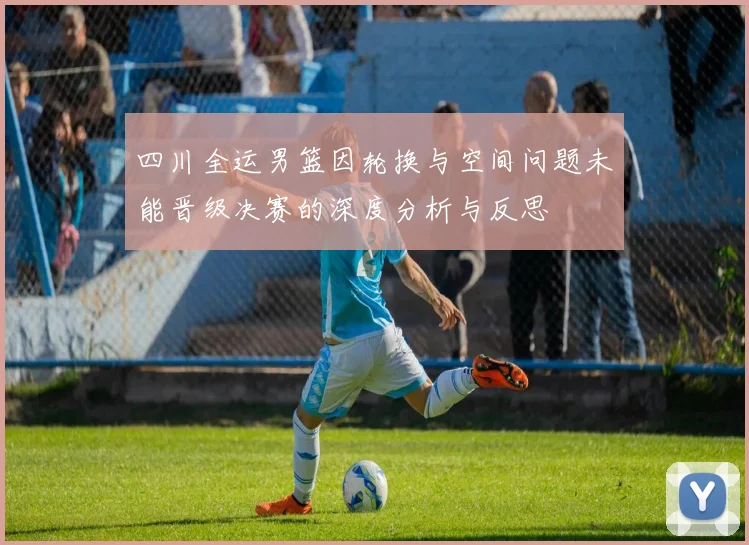 四川全运男篮因轮换与空间问题未能晋级决赛的深度分析与反思