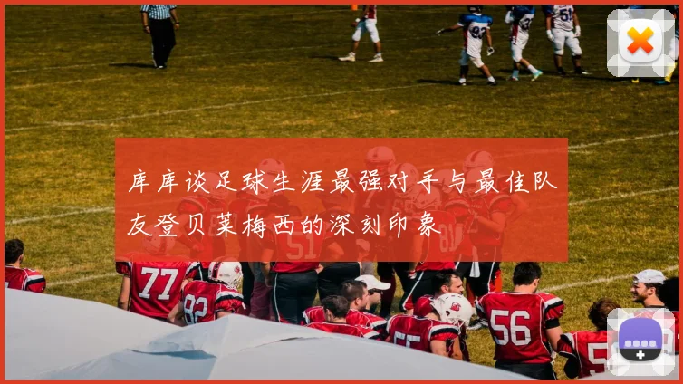 库库谈足球生涯最强对手与最佳队友登贝莱梅西的深刻印象