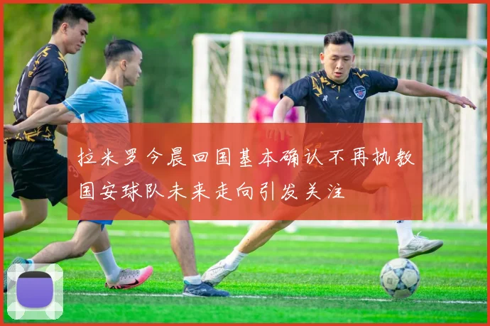 拉米罗今晨回国基本确认不再执教国安球队未来走向引发关注