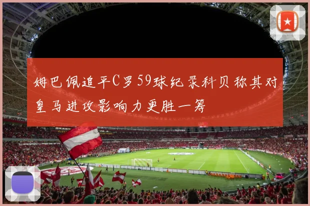 姆巴佩追平C罗59球纪录科贝称其对皇马进攻影响力更胜一筹