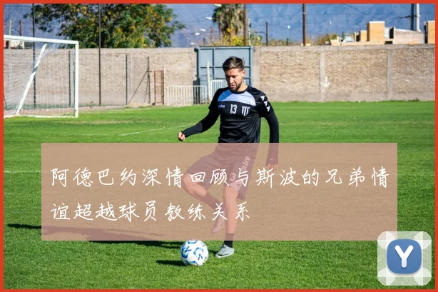 阿德巴约深情回顾与斯波的兄弟情谊超越球员教练关系