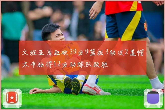 文班亚马狂砍39分9篮板3助攻2盖帽末节独得12分助球队致胜