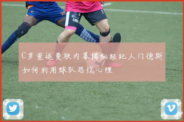 C罗重返曼联内幕揭秘经纪人门德斯如何利用球队恐慌心理
